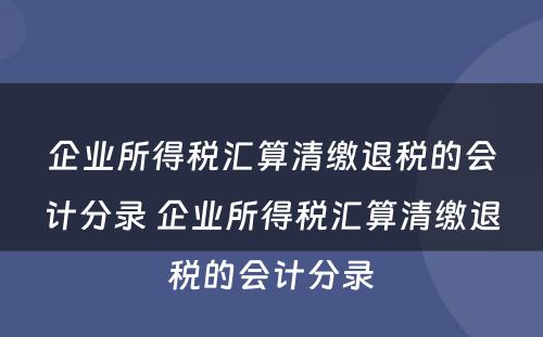 企业所得税汇算清缴退税的会计分录 企业所得税汇算清缴退税的会计分录