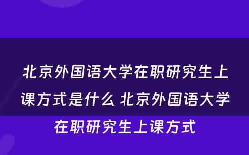 北京外国语大学在职研究生上课方式是什么 北京外国语大学在职研究生上课方式