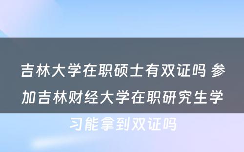 吉林大学在职硕士有双证吗 参加吉林财经大学在职研究生学习能拿到双证吗