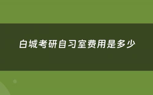 白城考研自习室费用是多少