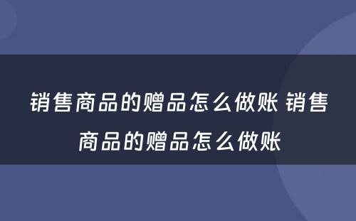 销售商品的赠品怎么做账 销售商品的赠品怎么做账