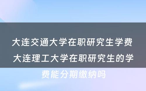 大连交通大学在职研究生学费 大连理工大学在职研究生的学费能分期缴纳吗