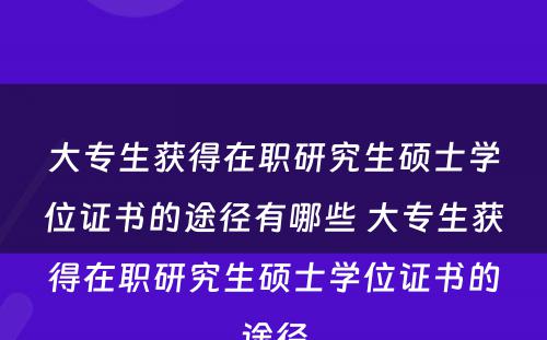 大专生获得在职研究生硕士学位证书的途径有哪些 大专生获得在职研究生硕士学位证书的途径