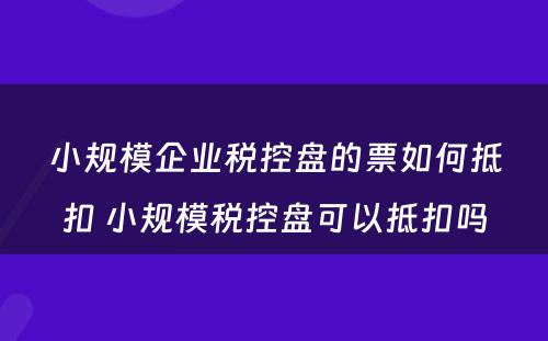 小规模企业税控盘的票如何抵扣 小规模税控盘可以抵扣吗