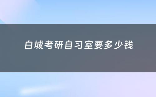 白城考研自习室要多少钱