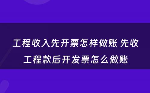 工程收入先开票怎样做账 先收工程款后开发票怎么做账