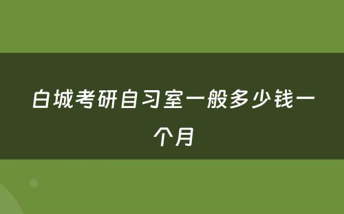 白城考研自习室一般多少钱一个月