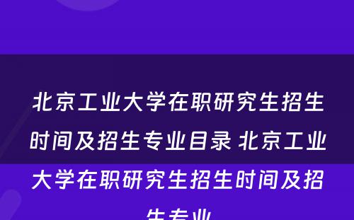 北京工业大学在职研究生招生时间及招生专业目录 北京工业大学在职研究生招生时间及招生专业