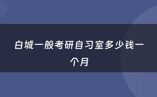 白城一般考研自习室多少钱一个月