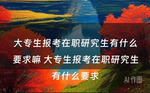 大专生报考在职研究生有什么要求嘛 大专生报考在职研究生有什么要求