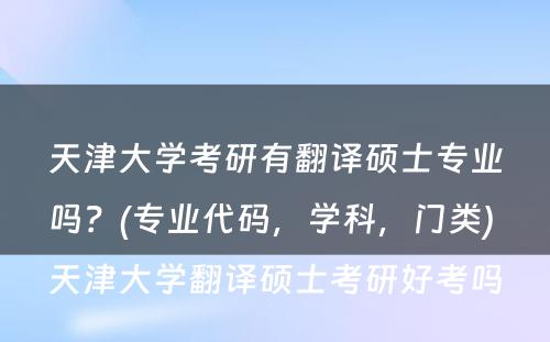 天津大学考研有翻译硕士专业吗？(专业代码，学科，门类) 天津大学翻译硕士考研好考吗