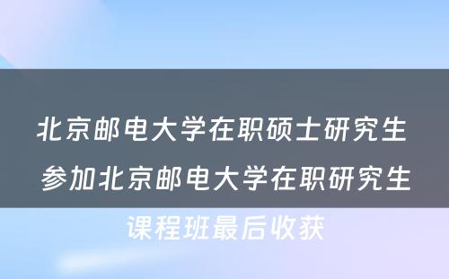 北京邮电大学在职硕士研究生 参加北京邮电大学在职研究生课程班最后收获