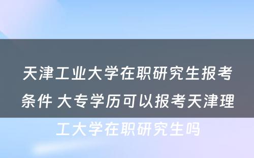 天津工业大学在职研究生报考条件 大专学历可以报考天津理工大学在职研究生吗