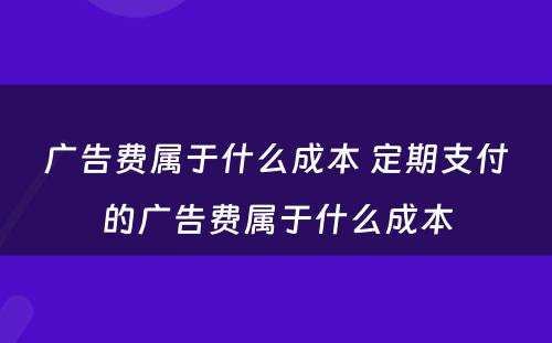 广告费属于什么成本 定期支付的广告费属于什么成本