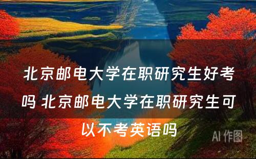 北京邮电大学在职研究生好考吗 北京邮电大学在职研究生可以不考英语吗
