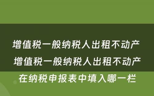 增值税一般纳税人出租不动产 增值税一般纳税人出租不动产在纳税申报表中填入哪一栏