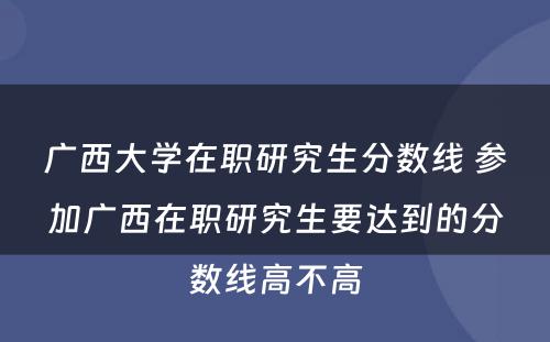 广西大学在职研究生分数线 参加广西在职研究生要达到的分数线高不高