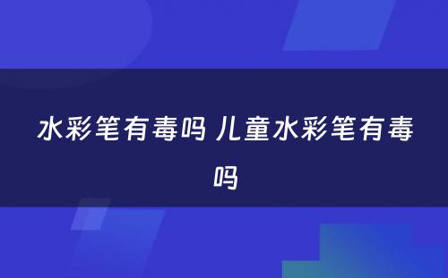 水彩笔有毒吗 儿童水彩笔有毒吗