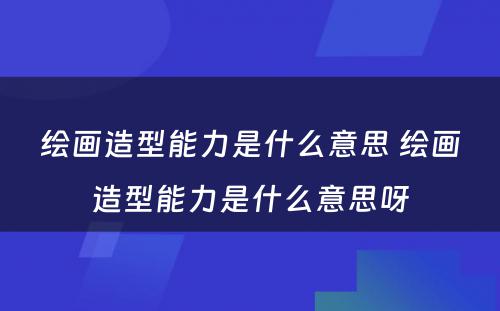 绘画造型能力是什么意思 绘画造型能力是什么意思呀