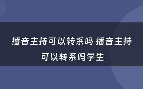 播音主持可以转系吗 播音主持可以转系吗学生