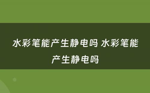 水彩笔能产生静电吗 水彩笔能产生静电吗