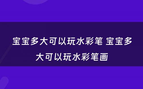 宝宝多大可以玩水彩笔 宝宝多大可以玩水彩笔画