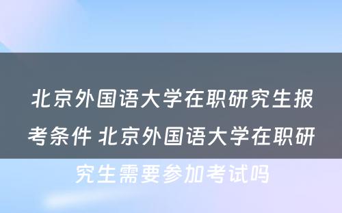 北京外国语大学在职研究生报考条件 北京外国语大学在职研究生需要参加考试吗