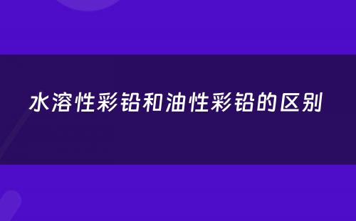 水溶性彩铅和油性彩铅的区别 