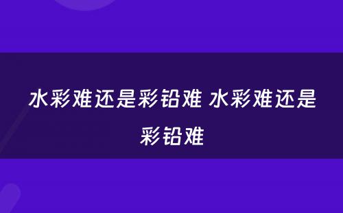 水彩难还是彩铅难 水彩难还是彩铅难