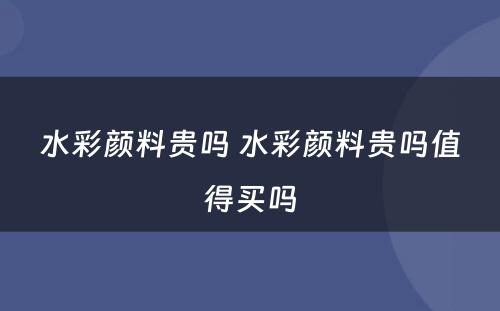 水彩颜料贵吗 水彩颜料贵吗值得买吗