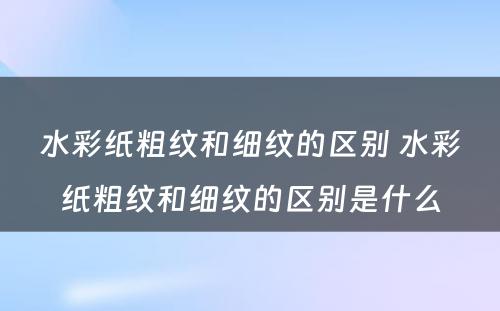 水彩纸粗纹和细纹的区别 水彩纸粗纹和细纹的区别是什么