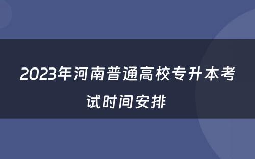 2023年河南普通高校专升本考试时间安排 