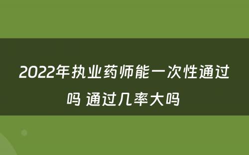 2022年执业药师能一次性通过吗 通过几率大吗 