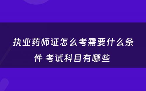 执业药师证怎么考需要什么条件 考试科目有哪些 