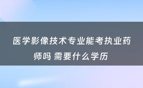 医学影像技术专业能考执业药师吗 需要什么学历 