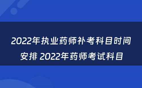 2022年执业药师补考科目时间安排 2022年药师考试科目