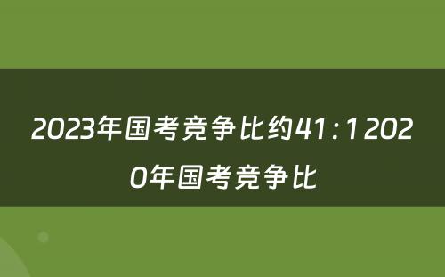 2023年国考竞争比约41 : 1 2020年国考竞争比