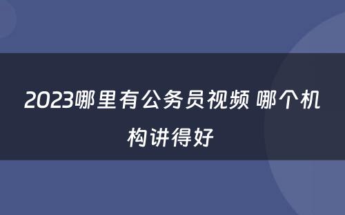 2023哪里有公务员视频 哪个机构讲得好 