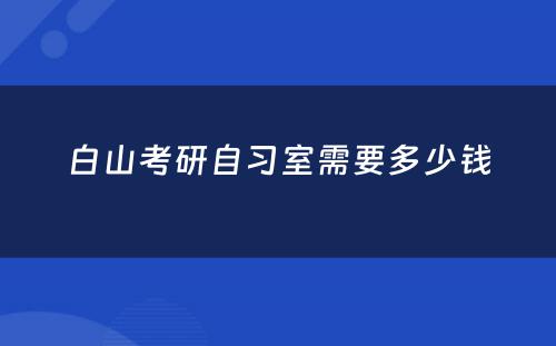 白山考研自习室需要多少钱