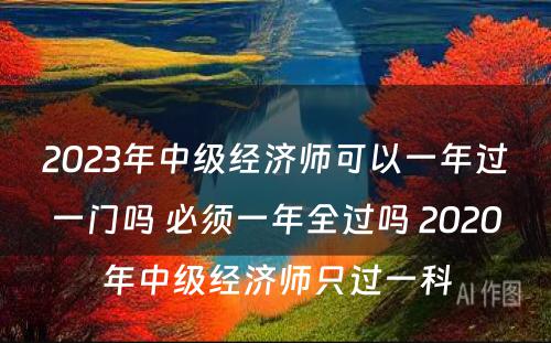 2023年中级经济师可以一年过一门吗 必须一年全过吗 2020年中级经济师只过一科