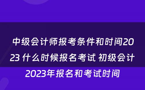 中级会计师报考条件和时间2023 什么时候报名考试 初级会计2023年报名和考试时间