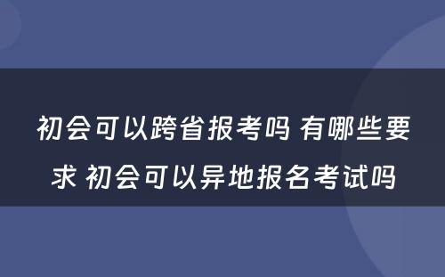 初会可以跨省报考吗 有哪些要求 初会可以异地报名考试吗