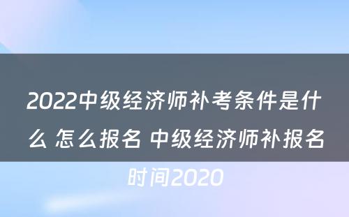 2022中级经济师补考条件是什么 怎么报名 中级经济师补报名时间2020