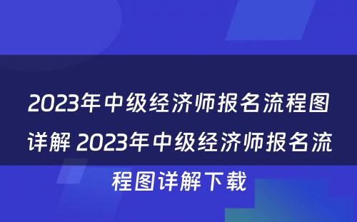 2023年中级经济师报名流程图详解 2023年中级经济师报名流程图详解下载