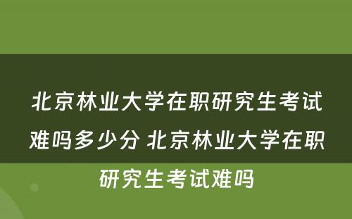 北京林业大学在职研究生考试难吗多少分 北京林业大学在职研究生考试难吗