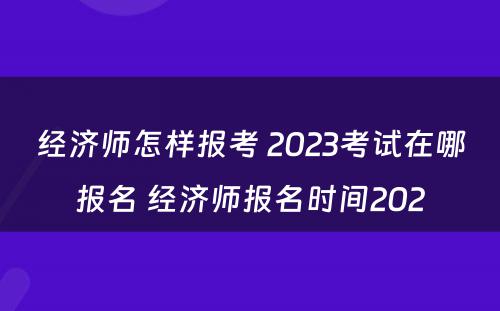 经济师怎样报考 2023考试在哪报名 经济师报名时间202