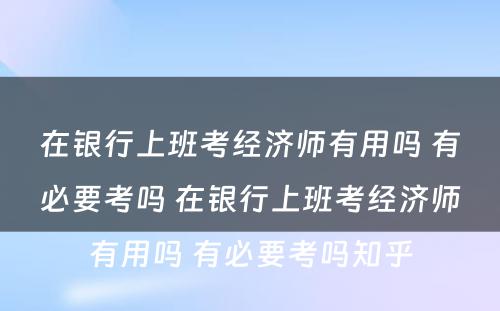 在银行上班考经济师有用吗 有必要考吗 在银行上班考经济师有用吗 有必要考吗知乎