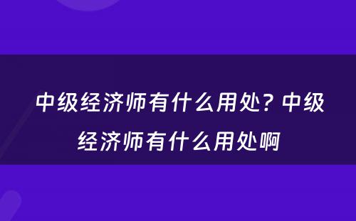 中级经济师有什么用处? 中级经济师有什么用处啊