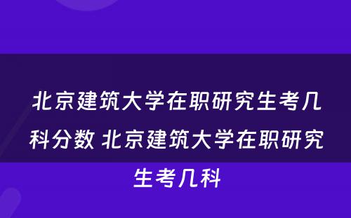 北京建筑大学在职研究生考几科分数 北京建筑大学在职研究生考几科