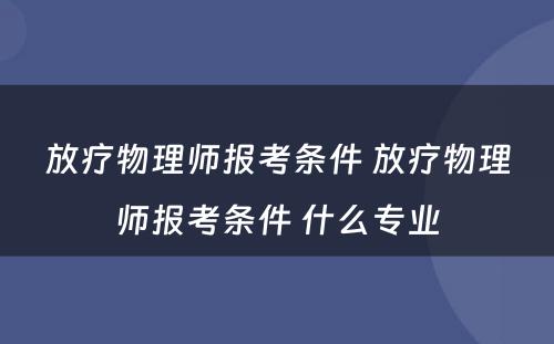 放疗物理师报考条件 放疗物理师报考条件 什么专业